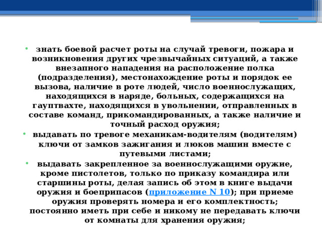 знать боевой расчет роты на случай тревоги, пожара и возникновения других чрезвычайных ситуаций, а также внезапного нападения на расположение полка (подразделения), местонахождение роты и порядок ее вызова, наличие в роте людей, число военнослужащих, находящихся в наряде, больных, содержащихся на гауптвахте, находящихся в увольнении, отправленных в составе команд, прикомандированных, а также наличие и точный расход оружия; выдавать по тревоге механикам-водителям (водителям) ключи от замков зажигания и люков машин вместе с путевыми листами; выдавать закрепленное за военнослужащими оружие, кроме пистолетов, только по приказу командира или старшины роты, делая запись об этом в книге выдачи оружия и боеприпасов ( приложение N 10 ); при приеме оружия проверять номера и его комплектность; постоянно иметь при себе и никому не передавать ключи от комнаты для хранения оружия; 