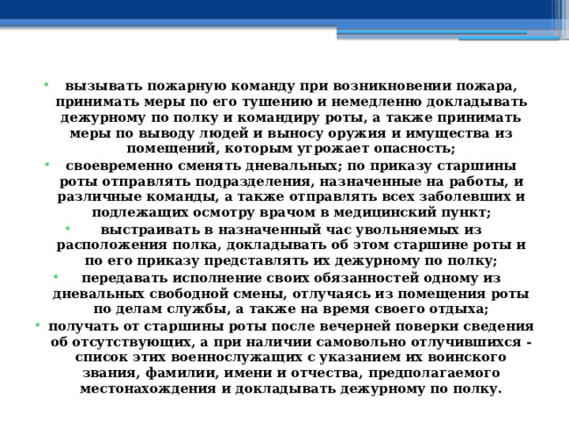 вызывать пожарную команду при возникновении пожара, принимать меры по его тушению и немедленно докладывать дежурному по полку и командиру роты, а также принимать меры по выводу людей и выносу оружия и имущества из помещений, которым угрожает опасность; своевременно сменять дневальных; по приказу старшины роты отправлять подразделения, назначенные на работы, и различные команды, а также отправлять всех заболевших и подлежащих осмотру врачом в медицинский пункт; выстраивать в назначенный час увольняемых из расположения полка, докладывать об этом старшине роты и по его приказу представлять их дежурному по полку; передавать исполнение своих обязанностей одному из дневальных свободной смены, отлучаясь из помещения роты по делам службы, а также на время своего отдыха; получать от старшины роты после вечерней поверки сведения об отсутствующих, а при наличии самовольно отлучившихся - список этих военнослужащих с указанием их воинского звания, фамилии, имени и отчества, предполагаемого местонахождения и докладывать дежурному по полку.  