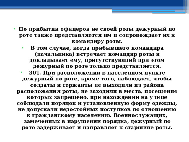 По прибытии офицеров не своей роты дежурный по роте также представляется им и сопровождает их к командиру роты. В том случае, когда прибывшего командира (начальника) встречает командир роты и докладывает ему, присутствующий при этом дежурный по роте только представляется. 301. При расположении в населенном пункте дежурный по роте, кроме того, наблюдает, чтобы солдаты и сержанты не выходили из района расположения роты, не заходили в места, посещение которых запрещено, при нахождении на улице соблюдали порядок и установленную форму одежды, не допускали недостойных поступков по отношению к гражданскому населению. Военнослужащих, замеченных в нарушении порядка, дежурный по роте задерживает и направляет к старшине роты. 