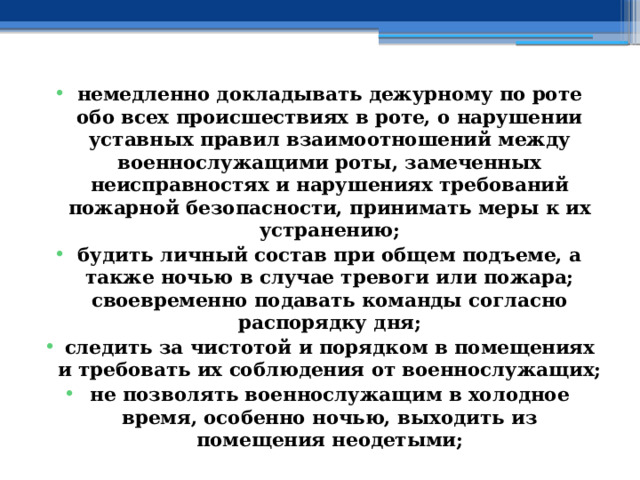 немедленно докладывать дежурному по роте обо всех происшествиях в роте, о нарушении уставных правил взаимоотношений между военнослужащими роты, замеченных неисправностях и нарушениях требований пожарной безопасности, принимать меры к их устранению; будить личный состав при общем подъеме, а также ночью в случае тревоги или пожара; своевременно подавать команды согласно распорядку дня; следить за чистотой и порядком в помещениях и требовать их соблюдения от военнослужащих; не позволять военнослужащим в холодное время, особенно ночью, выходить из помещения неодетыми; 