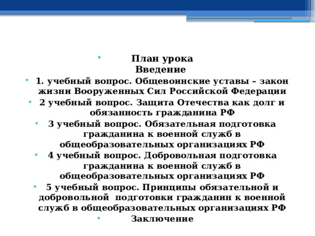    План урока  Введение 1. учебный вопрос. Общевоинские уставы – закон жизни Вооруженных Сил Российской Федерации 2 учебный вопрос. Защита Отечества как долг и обязанность гражданина РФ 3 учебный вопрос. Обязательная подготовка гражданина к военной служб в общеобразовательных организациях РФ 4 учебный вопрос.  Добровольная подготовка гражданина к военной служб в общеобразовательных организациях РФ 5 учебный вопрос.  Принципы обязательной и добровольной подготовки гражданин к военной служб в общеобразовательных организациях РФ Заключение    