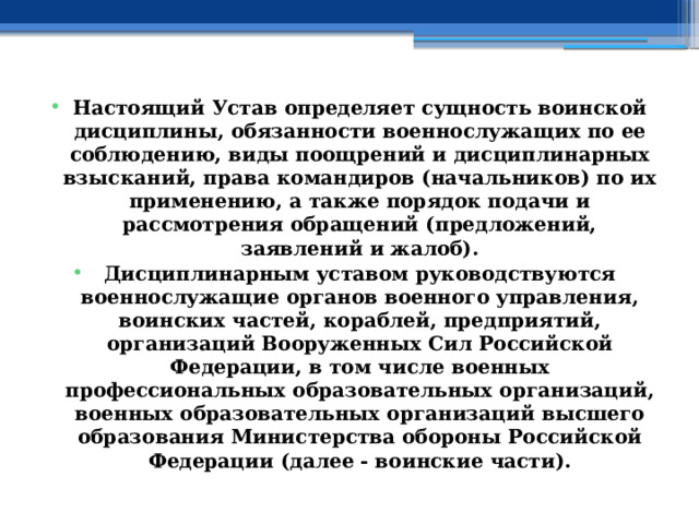 Настоящий Устав определяет сущность воинской дисциплины, обязанности военнослужащих по ее соблюдению, виды поощрений и дисциплинарных взысканий, права командиров (начальников) по их применению, а также порядок подачи и рассмотрения обращений (предложений, заявлений и жалоб). Дисциплинарным уставом руководствуются военнослужащие органов военного управления, воинских частей, кораблей, предприятий, организаций Вооруженных Сил Российской Федерации, в том числе военных профессиональных образовательных организаций, военных образовательных организаций высшего образования Министерства обороны Российской Федерации (далее - воинские части). 