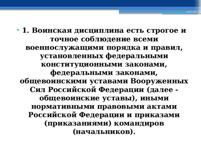 1. Воинская дисциплина есть строгое и точное соблюдение всеми военнослужащими порядка и правил, установленных федеральными конституционными законами, федеральными законами, общевоинскими уставами Вооруженных Сил Российской Федерации (далее - общевоинские уставы), иными нормативными правовыми актами Российской Федерации и приказами (приказаниями) командиров (начальников). 