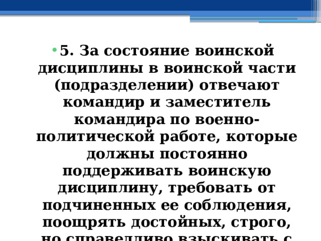 5. За состояние воинской дисциплины в воинской части (подразделении) отвечают командир и заместитель командира по военно-политической работе, которые должны постоянно поддерживать воинскую дисциплину, требовать от подчиненных ее соблюдения, поощрять достойных, строго, но справедливо взыскивать с нерадивых. 