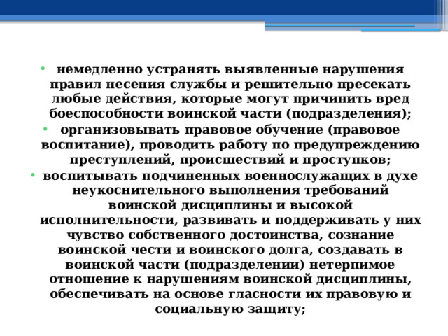 немедленно устранять выявленные нарушения правил несения службы и решительно пресекать любые действия, которые могут причинить вред боеспособности воинской части (подразделения); организовывать правовое обучение (правовое воспитание), проводить работу по предупреждению преступлений, происшествий и проступков; воспитывать подчиненных военнослужащих в духе неукоснительного выполнения требований воинской дисциплины и высокой исполнительности, развивать и поддерживать у них чувство собственного достоинства, сознание воинской чести и воинского долга, создавать в воинской части (подразделении) нетерпимое отношение к нарушениям воинской дисциплины, обеспечивать на основе гласности их правовую и социальную защиту; 