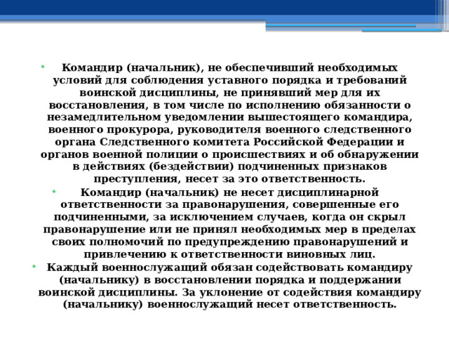 Командир (начальник), не обеспечивший необходимых условий для соблюдения уставного порядка и требований воинской дисциплины, не принявший мер для их восстановления, в том числе по исполнению обязанности о незамедлительном уведомлении вышестоящего командира, военного прокурора, руководителя военного следственного органа Следственного комитета Российской Федерации и органов военной полиции о происшествиях и об обнаружении в действиях (бездействии) подчиненных признаков преступления, несет за это ответственность. Командир (начальник) не несет дисциплинарной ответственности за правонарушения, совершенные его подчиненными, за исключением случаев, когда он скрыл правонарушение или не принял необходимых мер в пределах своих полномочий по предупреждению правонарушений и привлечению к ответственности виновных лиц. Каждый военнослужащий обязан содействовать командиру (начальнику) в восстановлении порядка и поддержании воинской дисциплины. За уклонение от содействия командиру (начальнику) военнослужащий несет ответственность. 