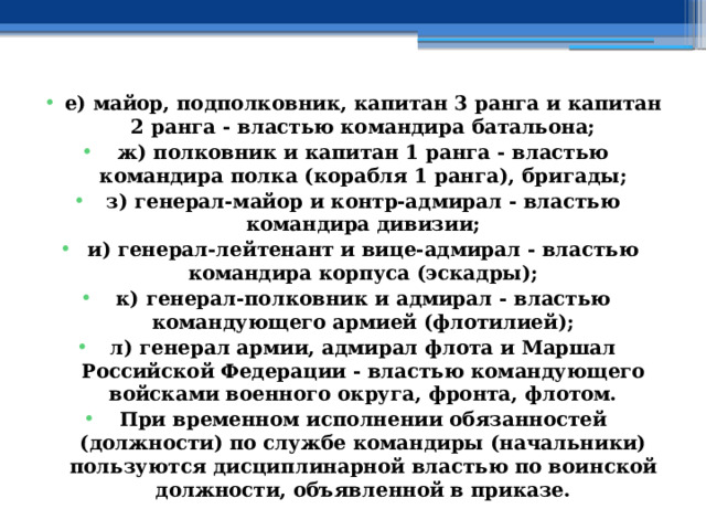 е) майор, подполковник, капитан 3 ранга и капитан 2 ранга - властью командира батальона; ж) полковник и капитан 1 ранга - властью командира полка (корабля 1 ранга), бригады; з) генерал-майор и контр-адмирал - властью командира дивизии; и) генерал-лейтенант и вице-адмирал - властью командира корпуса (эскадры); к) генерал-полковник и адмирал - властью командующего армией (флотилией); л) генерал армии, адмирал флота и Маршал Российской Федерации - властью командующего войсками военного округа, фронта, флотом. При временном исполнении обязанностей (должности) по службе командиры (начальники) пользуются дисциплинарной властью по воинской должности, объявленной в приказе. 