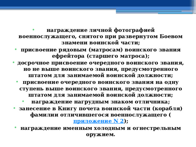 награждение личной фотографией военнослужащего, снятого при развернутом Боевом знамени воинской части; присвоение рядовым (матросам) воинского звания ефрейтора (старшего матроса); досрочное присвоение очередного воинского звания, но не выше воинского звания, предусмотренного штатом для занимаемой воинской должности; присвоение очередного воинского звания на одну ступень выше воинского звания, предусмотренного штатом для занимаемой воинской должности; награждение нагрудным знаком отличника; занесение в Книгу почета воинской части (корабля) фамилии отличившегося военнослужащего ( приложение N 2 ); награждение именным холодным и огнестрельным оружием. 