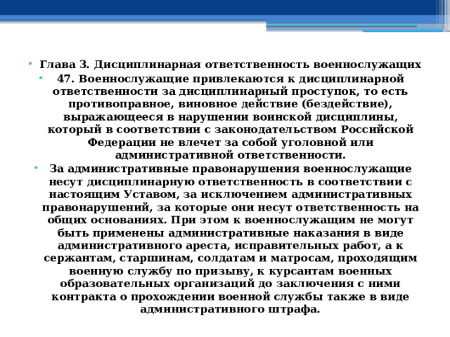 Глава 3. Дисциплинарная ответственность военнослужащих 47. Военнослужащие привлекаются к дисциплинарной ответственности за дисциплинарный проступок, то есть противоправное, виновное действие (бездействие), выражающееся в нарушении воинской дисциплины, который в соответствии с законодательством Российской Федерации не влечет за собой уголовной или административной ответственности. За административные правонарушения военнослужащие несут дисциплинарную ответственность в соответствии с настоящим Уставом, за исключением административных правонарушений, за которые они несут ответственность на общих основаниях. При этом к военнослужащим не могут быть применены административные наказания в виде административного ареста, исправительных работ, а к сержантам, старшинам, солдатам и матросам, проходящим военную службу по призыву, к курсантам военных образовательных организаций до заключения с ними контракта о прохождении военной службы также в виде административного штрафа.  