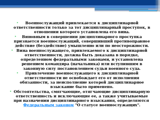 Военнослужащий привлекается к дисциплинарной ответственности только за тот дисциплинарный проступок, в отношении которого установлена его вина. Виновным в совершении дисциплинарного проступка признается военнослужащий, совершивший противоправное действие (бездействие) умышленно или по неосторожности. Вина военнослужащего, привлекаемого к дисциплинарной ответственности, должна быть доказана в порядке, определенном федеральными законами, и установлена решением командира (начальника) или вступившим в законную силу постановлением судьи военного суда. Привлечение военнослужащего к дисциплинарной ответственности не освобождает его от исполнения обязанности, за неисполнение которой дисциплинарное взыскание было применено. Обстоятельства, смягчающие, отягчающие дисциплинарную ответственность и исключающие ее, а также учитываемые при назначении дисциплинарного взыскания, определяются  Федеральным законом  