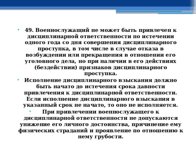 49. Военнослужащий не может быть привлечен к дисциплинарной ответственности по истечении одного года со дня совершения дисциплинарного проступка, в том числе в случае отказа в возбуждении или прекращения в отношении его уголовного дела, но при наличии в его действиях (бездействии) признаков дисциплинарного проступка. Исполнение дисциплинарного взыскания должно быть начато до истечения срока давности привлечения к дисциплинарной ответственности. Если исполнение дисциплинарного взыскания в указанный срок не начато, то оно не исполняется. При привлечении военнослужащего к дисциплинарной ответственности не допускаются унижение его личного достоинства, причинение ему физических страданий и проявление по отношению к нему грубости. 