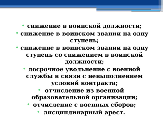 снижение в воинской должности; снижение в воинском звании на одну ступень; снижение в воинском звании на одну ступень со снижением в воинской должности; досрочное увольнение с военной службы в связи с невыполнением условий контракта; отчисление из военной образовательной организации; отчисление с военных сборов; дисциплинарный арест. 