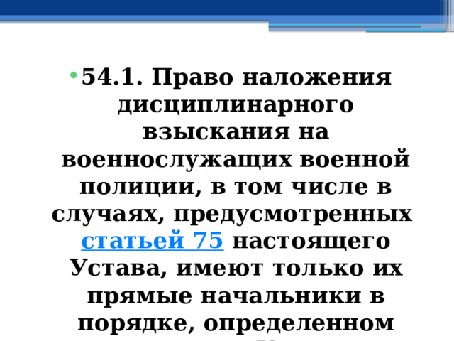 54.1. Право наложения дисциплинарного взыскания на военнослужащих военной полиции, в том числе в случаях, предусмотренных  статьей 75  настоящего Устава, имеют только их прямые начальники в порядке, определенном настоящим Уставом. 