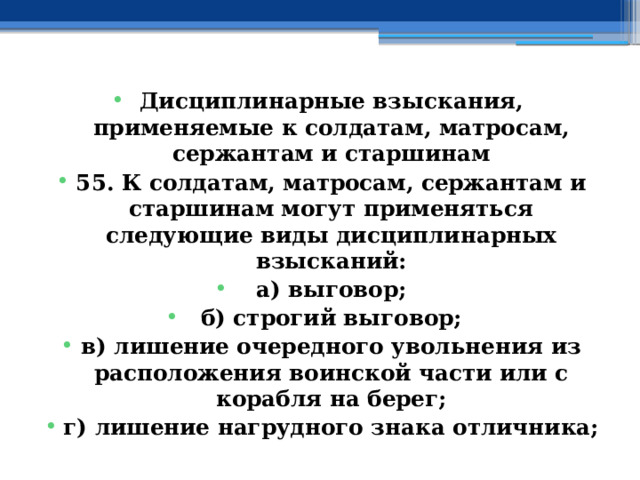 Дисциплинарные взыскания, применяемые к солдатам, матросам, сержантам и старшинам 55. К солдатам, матросам, сержантам и старшинам могут применяться следующие виды дисциплинарных взысканий: а) выговор; б) строгий выговор; в) лишение очередного увольнения из расположения воинской части или с корабля на берег; г) лишение нагрудного знака отличника; 