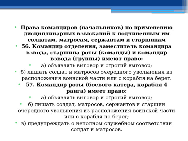 Права командиров (начальников) по применению дисциплинарных взысканий к подчиненным им солдатам, матросам, сержантам и старшинам 56. Командир отделения, заместитель командира взвода, старшина роты (команды) и командир взвода (группы) имеют право: а) объявлять выговор и строгий выговор; б) лишать солдат и матросов очередного увольнения из расположения воинской части или с корабля на берег. 57. Командир роты (боевого катера, корабля 4 ранга) имеет право: а) объявлять выговор и строгий выговор; б) лишать солдат, матросов, сержантов и старшин очередного увольнения из расположения воинской части или с корабля на берег; в) предупреждать о неполном служебном соответствии солдат и матросов. 