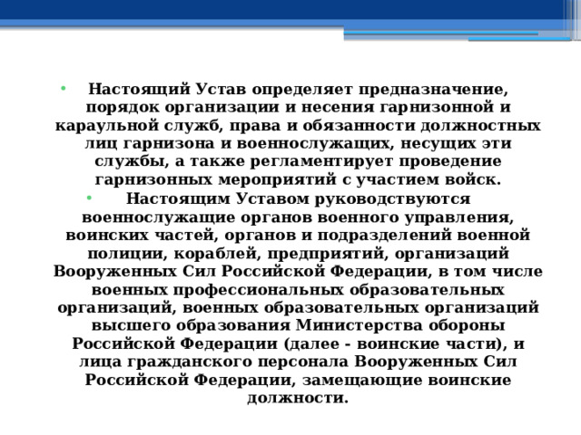 Настоящий Устав определяет предназначение, порядок организации и несения гарнизонной и караульной служб, права и обязанности должностных лиц гарнизона и военнослужащих, несущих эти службы, а также регламентирует проведение гарнизонных мероприятий с участием войск. Настоящим Уставом руководствуются военнослужащие органов военного управления, воинских частей, органов и подразделений военной полиции, кораблей, предприятий, организаций Вооруженных Сил Российской Федерации, в том числе военных профессиональных образовательных организаций, военных образовательных организаций высшего образования Министерства обороны Российской Федерации (далее - воинские части), и лица гражданского персонала Вооруженных Сил Российской Федерации, замещающие воинские должности. 