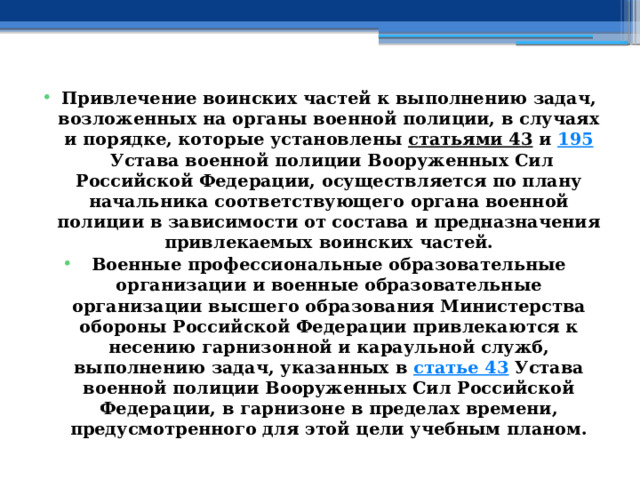 Привлечение воинских частей к выполнению задач, возложенных на органы военной полиции, в случаях и порядке, которые установлены  статьями 43  и  195  Устава военной полиции Вооруженных Сил Российской Федерации, осуществляется по плану начальника соответствующего органа военной полиции в зависимости от состава и предназначения привлекаемых воинских частей. Военные профессиональные образовательные организации и военные образовательные организации высшего образования Министерства обороны Российской Федерации привлекаются к несению гарнизонной и караульной служб, выполнению задач, указанных в  статье 43  Устава военной полиции Вооруженных Сил Российской Федерации, в гарнизоне в пределах времени, предусмотренного для этой цели учебным планом. 