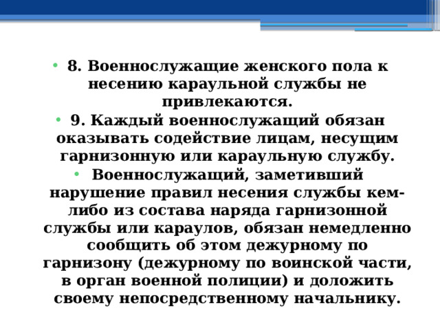 8. Военнослужащие женского пола к несению караульной службы не привлекаются. 9. Каждый военнослужащий обязан оказывать содействие лицам, несущим гарнизонную или караульную службу. Военнослужащий, заметивший нарушение правил несения службы кем-либо из состава наряда гарнизонной службы или караулов, обязан немедленно сообщить об этом дежурному по гарнизону (дежурному по воинской части, в орган военной полиции) и доложить своему непосредственному начальнику. 