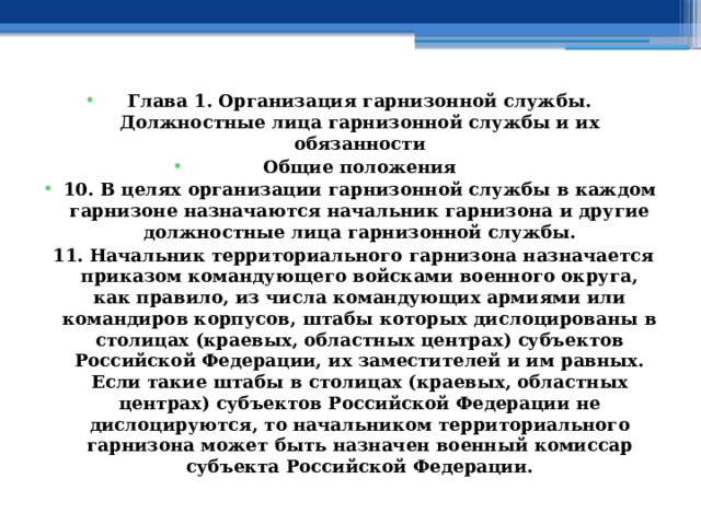 Глава 1. Организация гарнизонной службы. Должностные лица гарнизонной службы и их обязанности Общие положения 10. В целях организации гарнизонной службы в каждом гарнизоне назначаются начальник гарнизона и другие должностные лица гарнизонной службы. 11. Начальник территориального гарнизона назначается приказом командующего войсками военного округа, как правило, из числа командующих армиями или командиров корпусов, штабы которых дислоцированы в столицах (краевых, областных центрах) субъектов Российской Федерации, их заместителей и им равных. Если такие штабы в столицах (краевых, областных центрах) субъектов Российской Федерации не дислоцируются, то начальником территориального гарнизона может быть назначен военный комиссар субъекта Российской Федерации. 