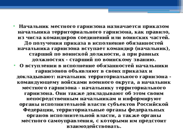 Начальник местного гарнизона назначается приказом начальника территориального гарнизона, как правило, из числа командиров соединений или воинских частей. До получения приказа в исполнение обязанностей начальника гарнизона вступает командир (начальник), старший по воинской должности, а при равных должностях - старший по воинскому званию. О вступлении в исполнение обязанностей начальники гарнизонов объявляют в своих приказах и докладывают: начальник территориального гарнизона - командующему войсками военного округа, а начальник местного гарнизона - начальнику территориального гарнизона. Они также докладывают об этом своим непосредственным начальникам и информируют органы исполнительной власти субъектов Российской Федерации, территориальные органы федеральных органов исполнительной власти, а также органы местного самоуправления, с которыми им предстоит взаимодействовать. 