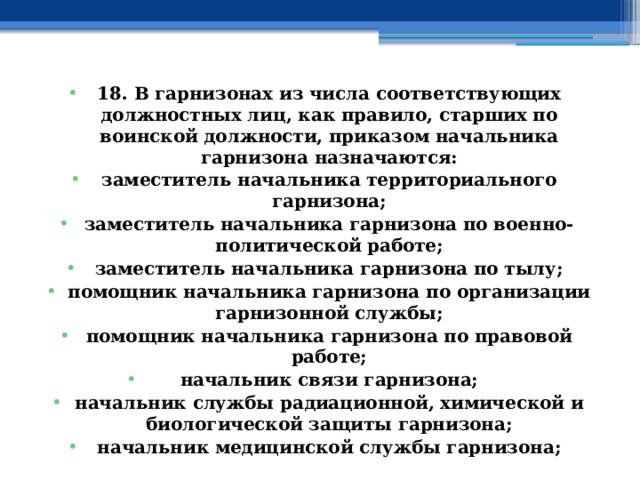 18. В гарнизонах из числа соответствующих должностных лиц, как правило, старших по воинской должности, приказом начальника гарнизона назначаются: заместитель начальника территориального гарнизона; заместитель начальника гарнизона по военно-политической работе; заместитель начальника гарнизона по тылу; помощник начальника гарнизона по организации гарнизонной службы; помощник начальника гарнизона по правовой работе; начальник связи гарнизона; начальник службы радиационной, химической и биологической защиты гарнизона; начальник медицинской службы гарнизона; 