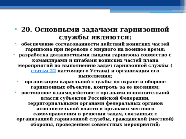 20. Основными задачами гарнизонной службы являются: обеспечение согласованности действий воинских частей гарнизона при переводе с мирного на военное время; разработка должностными лицами гарнизона совместно с командирами и штабами воинских частей плана мероприятий по выполнению задач гарнизонной службы ( статья 22  настоящего Устава) и организация его выполнения; организация караульной службы по охране и обороне гарнизонных объектов, контроль за ее несением; постоянное взаимодействие с органами исполнительной власти субъектов Российской Федерации, территориальными органами федеральных органов исполнительной власти и органами местного самоуправления в решении задач, связанных с организацией гарнизонной службы, гражданской (местной) обороны, проведением совместных мероприятий; 