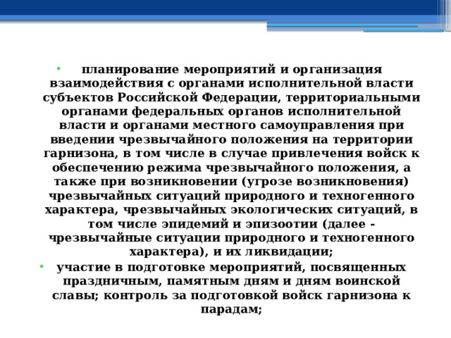 планирование мероприятий и организация взаимодействия с органами исполнительной власти субъектов Российской Федерации, территориальными органами федеральных органов исполнительной власти и органами местного самоуправления при введении чрезвычайного положения на территории гарнизона, в том числе в случае привлечения войск к обеспечению режима чрезвычайного положения, а также при возникновении (угрозе возникновения) чрезвычайных ситуаций природного и техногенного характера, чрезвычайных экологических ситуаций, в том числе эпидемий и эпизоотии (далее - чрезвычайные ситуации природного и техногенного характера), и их ликвидации; участие в подготовке мероприятий, посвященных праздничным, памятным дням и дням воинской славы; контроль за подготовкой войск гарнизона к парадам; 