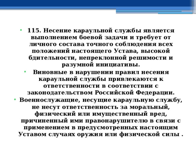 115. Несение караульной службы является выполнением боевой задачи и требует от личного состава точного соблюдения всех положений настоящего Устава, высокой бдительности, непреклонной решимости и разумной инициативы. Виновные в нарушении правил несения караульной службы привлекаются к ответственности в соответствии с законодательством Российской Федерации. Военнослужащие, несущие караульную службу, не несут ответственность за моральный, физический или имущественный вред, причиненный ими правонарушителю в связи с применением в предусмотренных настоящим Уставом случаях оружия или физической силы . 