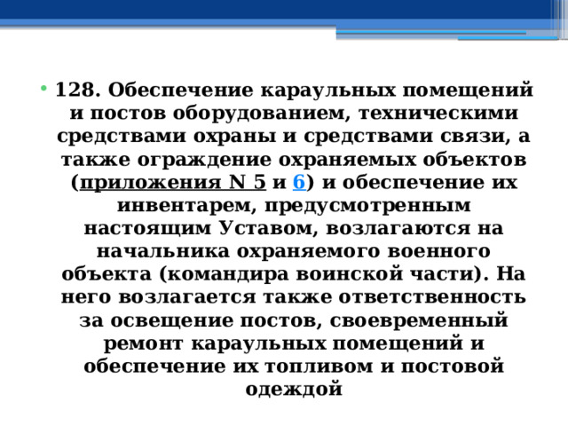 128. Обеспечение караульных помещений и постов оборудованием, техническими средствами охраны и средствами связи, а также ограждение охраняемых объектов ( приложения N 5  и  6 ) и обеспечение их инвентарем, предусмотренным настоящим Уставом, возлагаются на начальника охраняемого военного объекта (командира воинской части). На него возлагается также ответственность за освещение постов, своевременный ремонт караульных помещений и обеспечение их топливом и постовой одеждой 