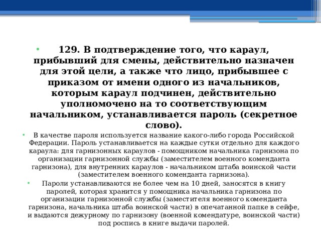 129. В подтверждение того, что караул, прибывший для смены, действительно назначен для этой цели, а также что лицо, прибывшее с приказом от имени одного из начальников, которым караул подчинен, действительно уполномочено на то соответствующим начальником, устанавливается пароль (секретное слово). В качестве пароля используется название какого-либо города Российской Федерации. Пароль устанавливается на каждые сутки отдельно для каждого караула: для гарнизонных караулов - помощником начальника гарнизона по организации гарнизонной службы (заместителем военного коменданта гарнизона), для внутренних караулов - начальником штаба воинской части (заместителем военного коменданта гарнизона). Пароли устанавливаются не более чем на 10 дней, заносятся в книгу паролей, которая хранится у помощника начальника гарнизона по организации гарнизонной службы (заместителя военного коменданта гарнизона, начальника штаба воинской части) в опечатанной папке в сейфе, и выдаются дежурному по гарнизону (военной комендатуре, воинской части) под роспись в книге выдачи паролей. 