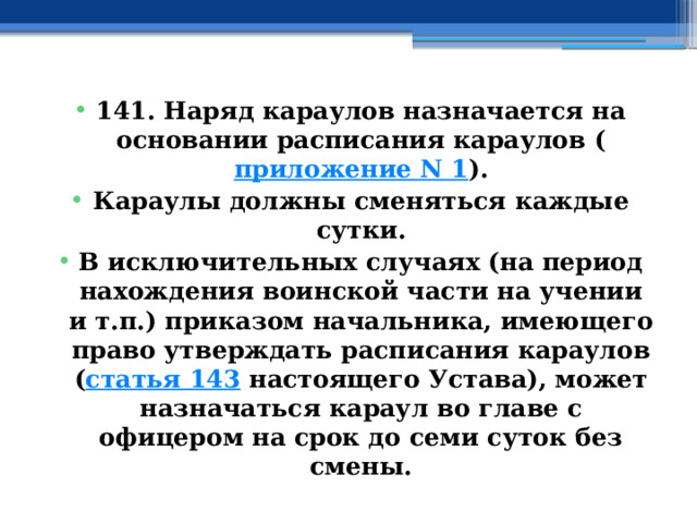 141. Наряд караулов назначается на основании расписания караулов ( приложение N 1 ). Караулы должны сменяться каждые сутки. В исключительных случаях (на период нахождения воинской части на учении и т.п.) приказом начальника, имеющего право утверждать расписания караулов ( статья 143  настоящего Устава), может назначаться караул во главе с офицером на срок до семи суток без смены. 