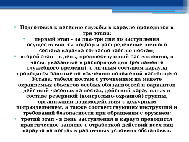 Подготовка к несению службы в карауле проводится в три этапа: первый этап - за два-три дня до заступления осуществляются подбор и распределение личного состава караула согласно табелю постам; второй этап - в день, предшествующий заступлению, в часы, указанные в распорядке дня (регламенте служебного времени), с личным составом караула проводится занятие по изучению положений настоящего Устава, табеля постам с уточнением на макете охраняемых объектов особых обязанностей и вариантов действий часовых на постах, действий караульных в составе резервной (контрольно-охранной) группы, организации взаимодействия с дежурным подразделением, а также соответствующих инструкций и требований безопасности при обращении с оружием; третий этап - в день заступления в караул проводится практическое занятие с отработкой действий всех лиц караула на постах в различных условиях обстановки. 