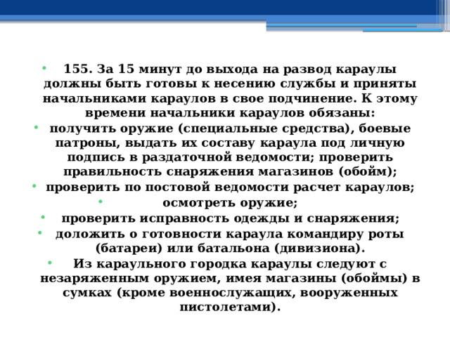 155. За 15 минут до выхода на развод караулы должны быть готовы к несению службы и приняты начальниками караулов в свое подчинение. К этому времени начальники караулов обязаны: получить оружие (специальные средства), боевые патроны, выдать их составу караула под личную подпись в раздаточной ведомости; проверить правильность снаряжения магазинов (обойм); проверить по постовой ведомости расчет караулов; осмотреть оружие; проверить исправность одежды и снаряжения; доложить о готовности караула командиру роты (батареи) или батальона (дивизиона). Из караульного городка караулы следуют с незаряженным оружием, имея магазины (обоймы) в сумках (кроме военнослужащих, вооруженных пистолетами).  