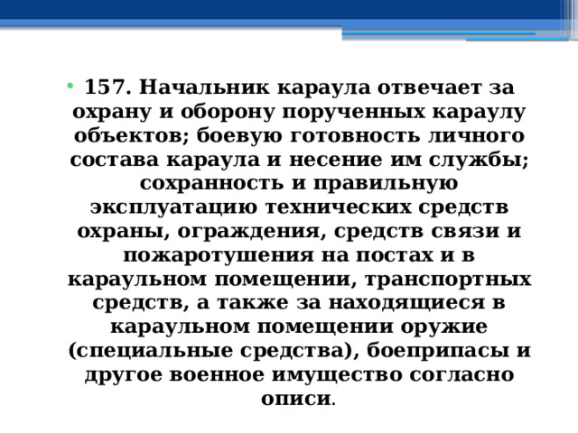 157. Начальник караула отвечает за охрану и оборону порученных караулу объектов; боевую готовность личного состава караула и несение им службы; сохранность и правильную эксплуатацию технических средств охраны, ограждения, средств связи и пожаротушения на постах и в караульном помещении, транспортных средств, а также за находящиеся в караульном помещении оружие (специальные средства), боеприпасы и другое военное имущество согласно описи . 