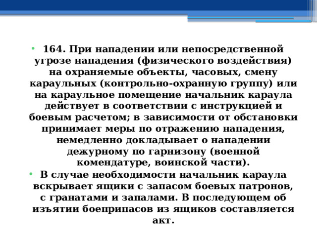 164. При нападении или непосредственной угрозе нападения (физического воздействия) на охраняемые объекты, часовых, смену караульных (контрольно-охранную группу) или на караульное помещение начальник караула действует в соответствии с инструкцией и боевым расчетом; в зависимости от обстановки принимает меры по отражению нападения, немедленно докладывает о нападении дежурному по гарнизону (военной комендатуре, воинской части). В случае необходимости начальник караула вскрывает ящики с запасом боевых патронов, с гранатами и запалами. В последующем об изъятии боеприпасов из ящиков составляется акт. 