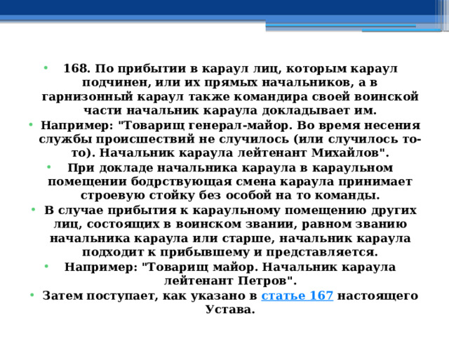 168. По прибытии в караул лиц, которым караул подчинен, или их прямых начальников, а в гарнизонный караул также командира своей воинской части начальник караула докладывает им. Например: 