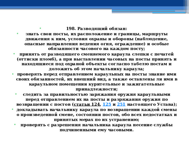 198. Разводящий обязан: знать свои посты, их расположение и границы, маршруты движения к ним, условия охраны и обороны (наблюдение, опасные направления ведения огня, ограждение) и особые обязанности часового на каждом посту; принять от разводящего сменяемого караула слепки с печатей (оттиски пломб), а при выставлении часовых на посты принять и находящиеся под охраной объекты согласно табелю постам и доложить об этом начальнику караула; проверять перед отправлением караульных на посты знание ими своих обязанностей, их внешний вид, а также оставлены ли ими в караульном помещении курительные и зажигательные принадлежности; следить за правильностью заряжания оружия караульными перед отправлением их на посты и разряжания оружия по возвращении с постов ( статьи 124 ,  125  и  251  настоящего Устава); докладывать начальнику караула по возвращении каждой смены о произведенной смене, состоянии постов, обо всех недостатках и принятых мерах по их устранению; проверять с разрешения начальника караула несение службы подчиненными ему часовыми. 