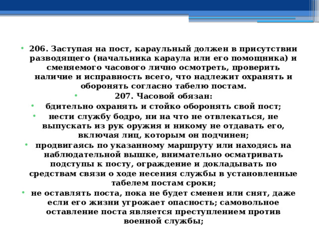 206. Заступая на пост, караульный должен в присутствии разводящего (начальника караула или его помощника) и сменяемого часового лично осмотреть, проверить наличие и исправность всего, что надлежит охранять и оборонять согласно табелю постам. 207. Часовой обязан: бдительно охранять и стойко оборонять свой пост; нести службу бодро, ни на что не отвлекаться, не выпускать из рук оружия и никому не отдавать его, включая лиц, которым он подчинен; продвигаясь по указанному маршруту или находясь на наблюдательной вышке, внимательно осматривать подступы к посту, ограждение и докладывать по средствам связи о ходе несения службы в установленные табелем постам сроки; не оставлять поста, пока не будет сменен или снят, даже если его жизни угрожает опасность; самовольное оставление поста является преступлением против военной службы; 