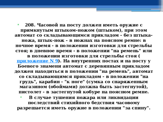 208. Часовой на посту должен иметь оружие с примкнутым штыком-ножом (штыком), при этом автомат со складывающимся прикладом - без штыка-ножа, штык-нож - в ножнах на поясном ремне: в ночное время - в положении изготовки для стрельбы стоя; в дневное время - в положении 