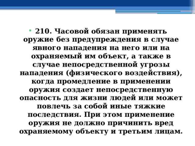 210. Часовой обязан применять оружие без предупреждения в случае явного нападения на него или на охраняемый им объект, а также в случае непосредственной угрозы нападения (физического воздействия), когда промедление в применении оружия создает непосредственную опасность для жизни людей или может повлечь за собой иные тяжкие последствия. При этом применение оружия не должно причинить вред охраняемому объекту и третьим лицам. 