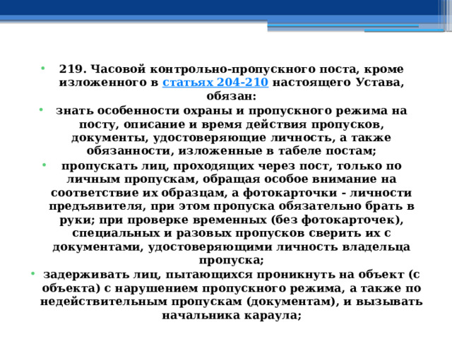 219. Часовой контрольно-пропускного поста, кроме изложенного в  статьях 204-210  настоящего Устава, обязан: знать особенности охраны и пропускного режима на посту, описание и время действия пропусков, документы, удостоверяющие личность, а также обязанности, изложенные в табеле постам; пропускать лиц, проходящих через пост, только по личным пропускам, обращая особое внимание на соответствие их образцам, а фотокарточки - личности предъявителя, при этом пропуска обязательно брать в руки; при проверке временных (без фотокарточек), специальных и разовых пропусков сверить их с документами, удостоверяющими личность владельца пропуска; задерживать лиц, пытающихся проникнуть на объект (с объекта) с нарушением пропускного режима, а также по недействительным пропускам (документам), и вызывать начальника караула; 