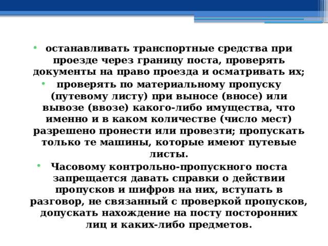 останавливать транспортные средства при проезде через границу поста, проверять документы на право проезда и осматривать их; проверять по материальному пропуску (путевому листу) при выносе (вносе) или вывозе (ввозе) какого-либо имущества, что именно и в каком количестве (число мест) разрешено пронести или провезти; пропускать только те машины, которые имеют путевые листы. Часовому контрольно-пропускного поста запрещается давать справки о действии пропусков и шифров на них, вступать в разговор, не связанный с проверкой пропусков, допускать нахождение на посту посторонних лиц и каких-либо предметов. 