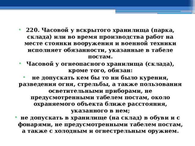 220. Часовой у вскрытого хранилища (парка, склада) или во время производства работ на месте стоянки вооружения и военной техники исполняет обязанности, указанные в табеле постам. Часовой у огнеопасного хранилища (склада), кроме того, обязан: не допускать кем бы то ни было курения, разведения огня, стрельбы, а также пользования осветительными приборами, не предусмотренными табелем постам, около охраняемого объекта ближе расстояния, указанного в нем; не допускать в хранилище (на склад) в обуви и с фонарями, не предусмотренными табелем постам, а также с холодным и огнестрельным оружием.  