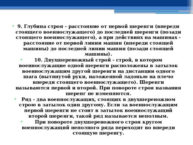 9. Глубина строя - расстояние от первой шеренги (впереди стоящего военнослужащего) до последней шеренги (позади стоящего военнослужащего), а при действиях на машинах - расстояние от первой линии машин (впереди стоящей машины) до последней линии машин (позади стоящей машины). 10. Двухшереножный строй - строй, в котором военнослужащие одной шеренги расположены в затылок военнослужащим другой шеренги на дистанции одного шага (вытянутой руки, наложенной ладонью на плечо впереди стоящего военнослужащего). Шеренги называются первой и второй. При повороте строя названия шеренг не изменяются. Ряд - два военнослужащих, стоящих в двухшереножном строю в затылок один другому. Если за военнослужащим первой шеренги не стоит в затылок военнослужащий второй шеренги, такой ряд называется неполным. При повороте двухшереножного строя кругом военнослужащий неполного ряда переходит во впереди стоящую шеренгу. 