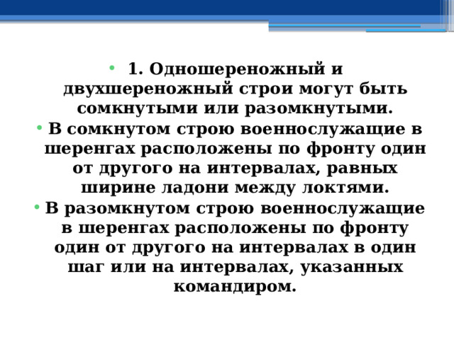 1. Одношереножный и двухшереножный строи могут быть сомкнутыми или разомкнутыми. В сомкнутом строю военнослужащие в шеренгах расположены по фронту один от другого на интервалах, равных ширине ладони между локтями. В разомкнутом строю военнослужащие в шеренгах расположены по фронту один от другого на интервалах в один шаг или на интервалах, указанных командиром. 