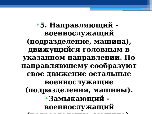 5. Направляющий - военнослужащий (подразделение, машина), движущийся головным в указанном направлении. По направляющему сообразуют свое движение остальные военнослужащие (подразделения, машины). Замыкающий - военнослужащий (подразделение, машина), движущийся последним в колонне. 