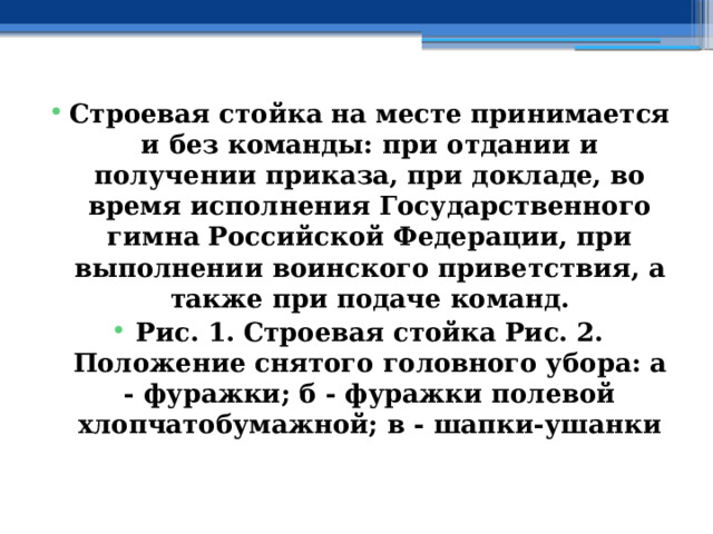 Строевая стойка на месте принимается и без команды: при отдании и получении приказа, при докладе, во время исполнения Государственного гимна Российской Федерации, при выполнении воинского приветствия, а также при подаче команд. Рис. 1. Строевая стойка Рис. 2. Положение снятого головного убора: а - фуражки; б - фуражки полевой хлопчатобумажной; в - шапки-ушанки 