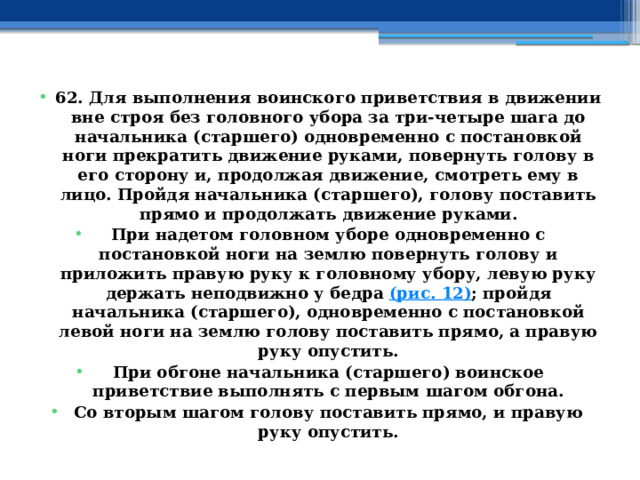 62. Для выполнения воинского приветствия в движении вне строя без головного убора за три-четыре шага до начальника (старшего) одновременно с постановкой ноги прекратить движение руками, повернуть голову в его сторону и, продолжая движение, смотреть ему в лицо. Пройдя начальника (старшего), голову поставить прямо и продолжать движение руками. При надетом головном уборе одновременно с постановкой ноги на землю повернуть голову и приложить правую руку к головному убору, левую руку держать неподвижно у бедра  (рис. 12) ; пройдя начальника (старшего), одновременно с постановкой левой ноги на землю голову поставить прямо, а правую руку опустить. При обгоне начальника (старшего) воинское приветствие выполнять с первым шагом обгона. Со вторым шагом голову поставить прямо, и правую руку опустить. 