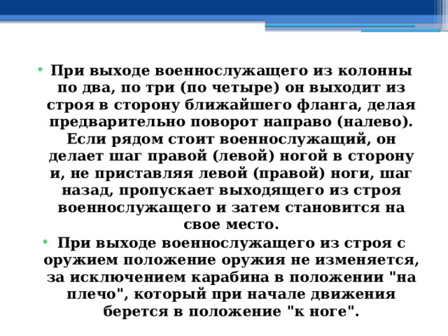 При выходе военнослужащего из колонны по два, по три (по четыре) он выходит из строя в сторону ближайшего фланга, делая предварительно поворот направо (налево). Если рядом стоит военнослужащий, он делает шаг правой (левой) ногой в сторону и, не приставляя левой (правой) ноги, шаг назад, пропускает выходящего из строя военнослужащего и затем становится на свое место. При выходе военнослужащего из строя с оружием положение оружия не изменяется, за исключением карабина в положении 