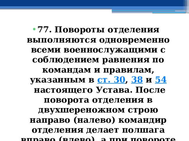 77. Повороты отделения выполняются одновременно всеми военнослужащими с соблюдением равнения по командам и правилам, указанным в  ст. 30 ,  38  и  54  настоящего Устава. После поворота отделения в двухшереножном строю направо (налево) командир отделения делает полшага вправо (влево), а при повороте кругом - шаг вперед. 